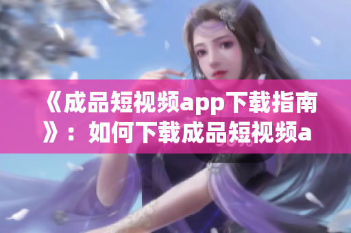 《成品短视频app下载指南》：如何下载成品短视频app？