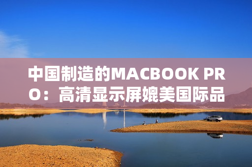 中国制造的MACBOOK PRO：高清显示屏媲美国际品牌