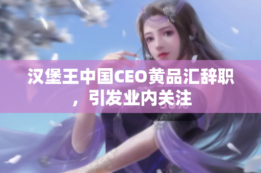 汉堡王中国CEO黄品汇辞职，引发业内关注