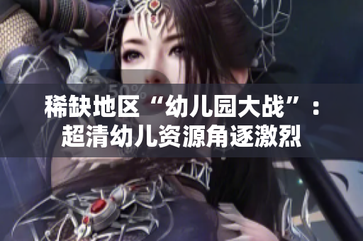 稀缺地区“幼儿园大战”：超清幼儿资源角逐激烈