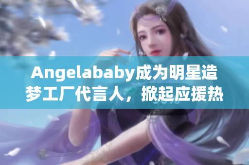Angelababy成为明星造梦工厂代言人，掀起应援热潮