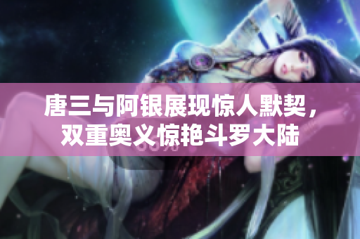 唐三与阿银展现惊人默契，双重奥义惊艳斗罗大陆