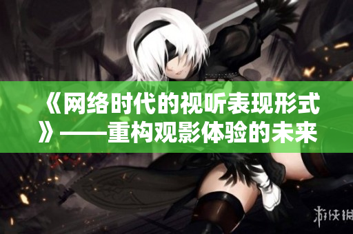 《网络时代的视听表现形式》——重构观影体验的未来