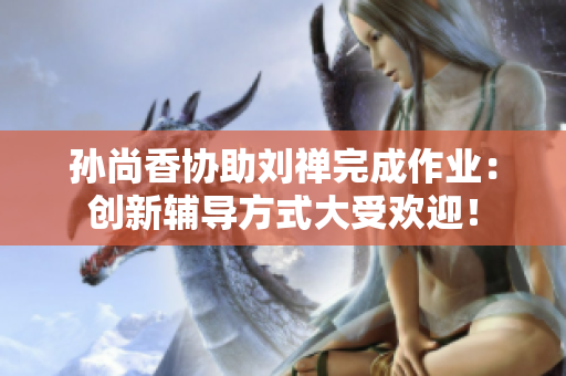 孙尚香协助刘禅完成作业：创新辅导方式大受欢迎！