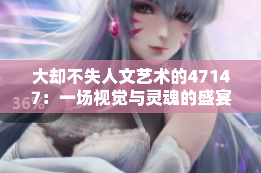 大却不失人文艺术的47147：一场视觉与灵魂的盛宴