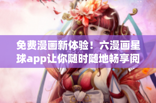 免费漫画新体验！六漫画星球app让你随时随地畅享阅读