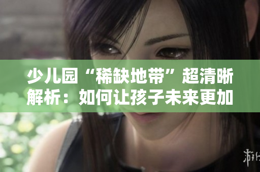 少儿园“稀缺地带”超清晰解析：如何让孩子未来更加无忧？