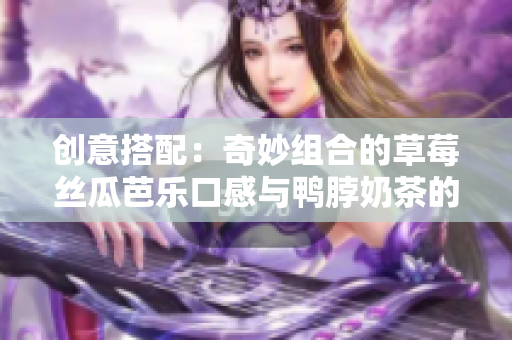 创意搭配：奇妙组合的草莓丝瓜芭乐口感与鸭脖奶茶的完美搭配