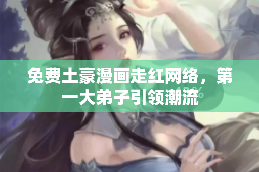 免费土豪漫画走红网络，第一大弟子引领潮流