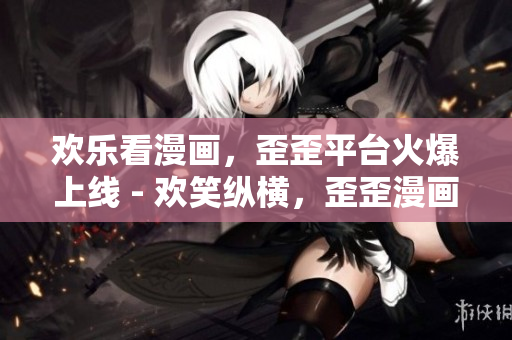 欢乐看漫画，歪歪平台火爆上线 - 欢笑纵横，歪歪漫画热度无限