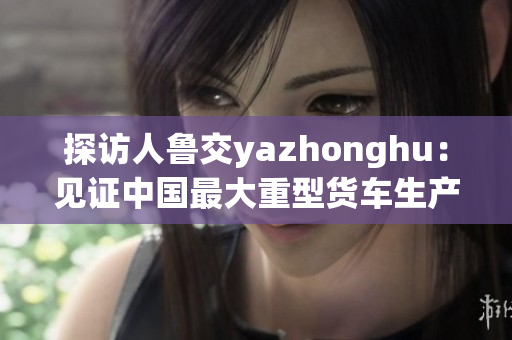 探访人鲁交yazhonghu：见证中国最大重型货车生产基地