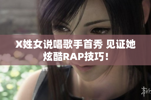 X姓女说唱歌手首秀 见证她炫酷RAP技巧！