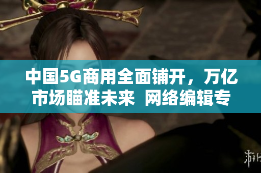 中国5G商用全面铺开，万亿市场瞄准未来  网络编辑专访