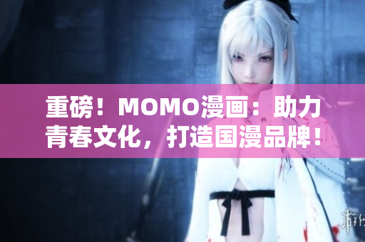 重磅！MOMO漫画：助力青春文化，打造国漫品牌！