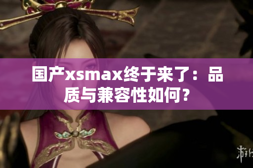 国产xsmax终于来了：品质与兼容性如何？
