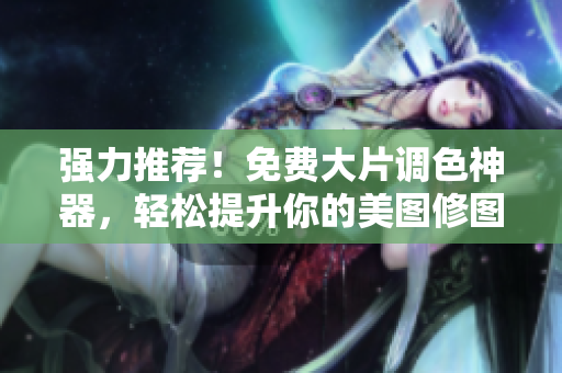 强力推荐！免费大片调色神器，轻松提升你的美图修图技能！