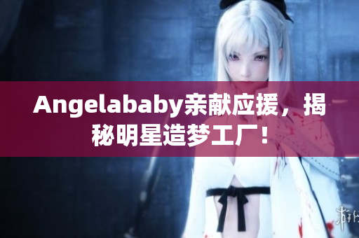 Angelababy亲献应援，揭秘明星造梦工厂！