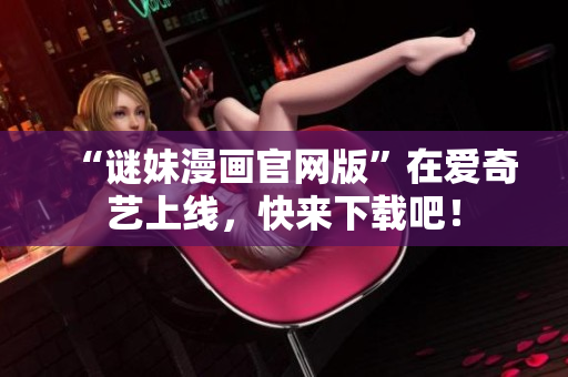 “谜妹漫画官网版”在爱奇艺上线，快来下载吧！