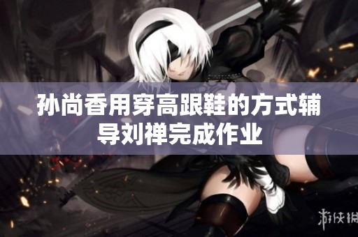 孙尚香用穿高跟鞋的方式辅导刘禅完成作业