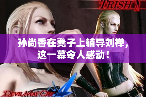 孙尚香在凳子上辅导刘禅，这一幕令人感动！