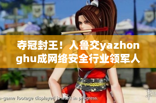 夺冠封王！人鲁交yazhonghu成网络安全行业领军人物