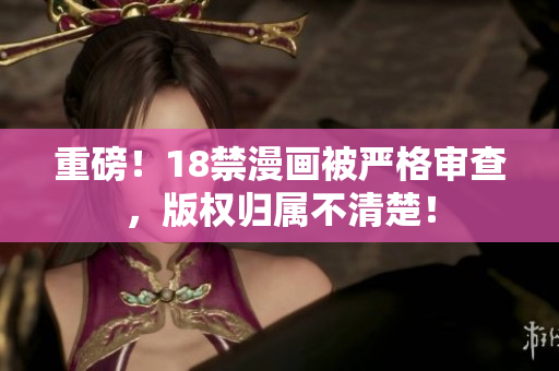 重磅！18禁漫画被严格审查，版权归属不清楚！