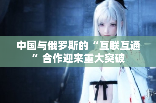 中国与俄罗斯的“互联互通”合作迎来重大突破