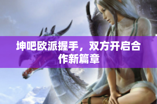 坤吧欧派握手，双方开启合作新篇章