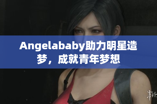 Angelababy助力明星造梦，成就青年梦想