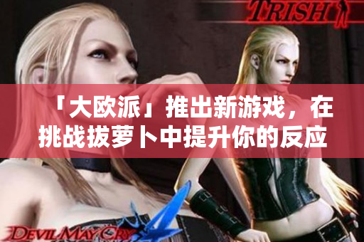 「大欧派」推出新游戏，在挑战拔萝卜中提升你的反应力！