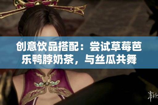 创意饮品搭配：尝试草莓芭乐鸭脖奶茶，与丝瓜共舞