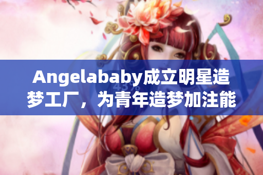 Angelababy成立明星造梦工厂，为青年造梦加注能量！