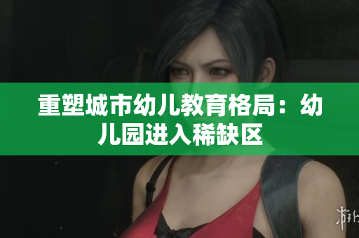 重塑城市幼儿教育格局：幼儿园进入稀缺区