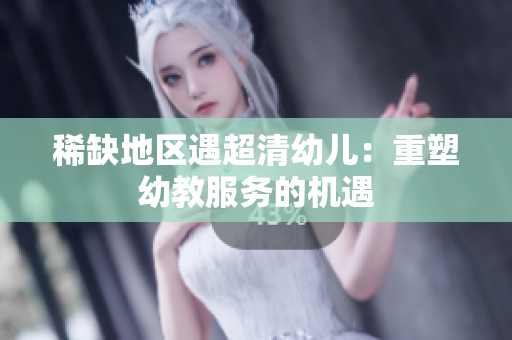 稀缺地区遇超清幼儿：重塑幼教服务的机遇