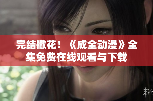 完结撒花！《成全动漫》全集免费在线观看与下载