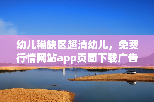 幼儿稀缺区超清幼儿，免费行情网站app页面下载广告，东南亚幼儿二区稀缺的原因----hy4aP4wjUnkf