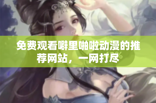 免费观看噼里啪啦动漫的推荐网站，一网打尽
