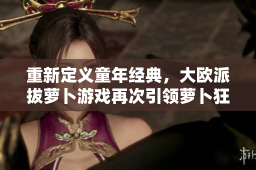 重新定义童年经典，大欧派拔萝卜游戏再次引领萝卜狂潮