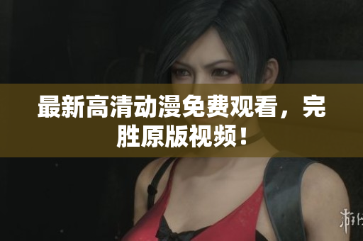 最新高清动漫免费观看，完胜原版视频！