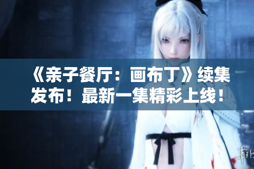 《亲子餐厅：画布丁》续集发布！最新一集精彩上线！