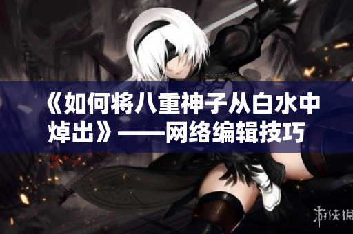 《如何将八重神子从白水中焯出》——网络编辑技巧
