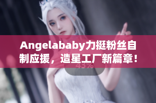 Angelababy力挺粉丝自制应援，造星工厂新篇章！