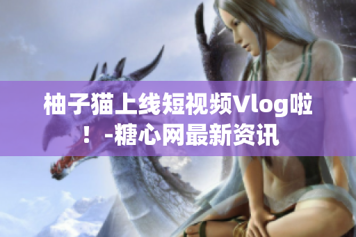 柚子猫上线短视频Vlog啦！-糖心网最新资讯