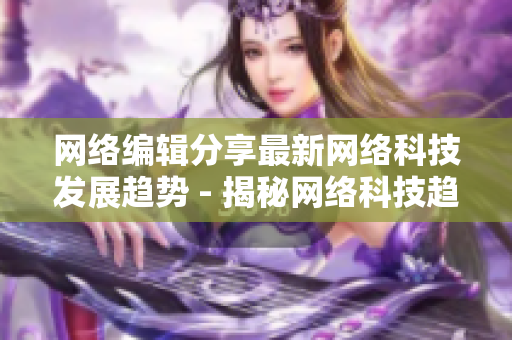 网络编辑分享最新网络科技发展趋势 - 揭秘网络科技趋势，专业编辑详解