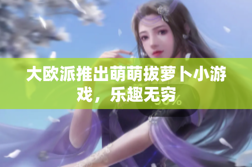 大欧派推出萌萌拔萝卜小游戏，乐趣无穷
