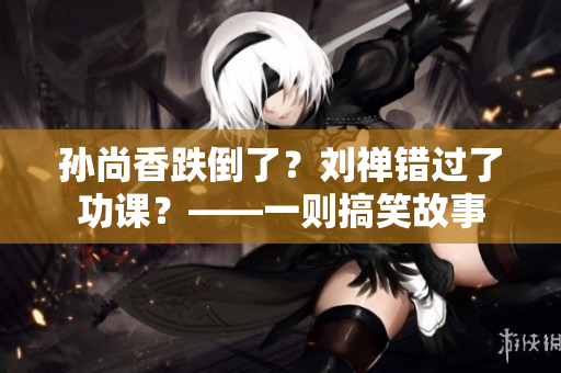 孙尚香跌倒了？刘禅错过了功课？——一则搞笑故事