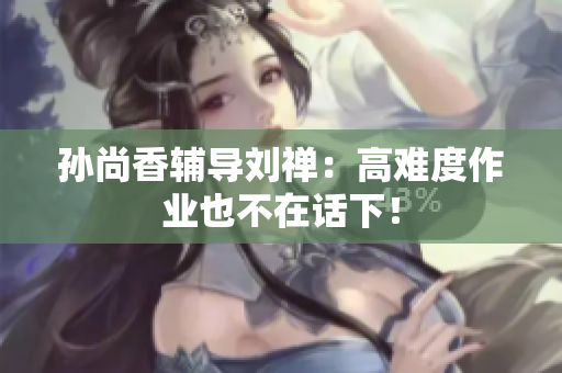 孙尚香辅导刘禅：高难度作业也不在话下！