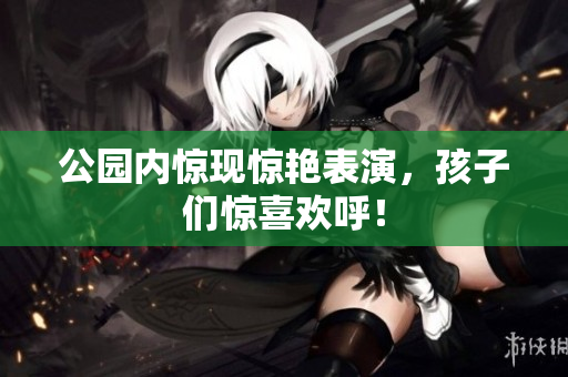 公园内惊现惊艳表演，孩子们惊喜欢呼！