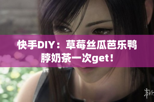 快手DIY：草莓丝瓜芭乐鸭脖奶茶一次get！