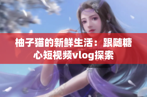 柚子猫的新鲜生活：跟随糖心短视频vlog探索